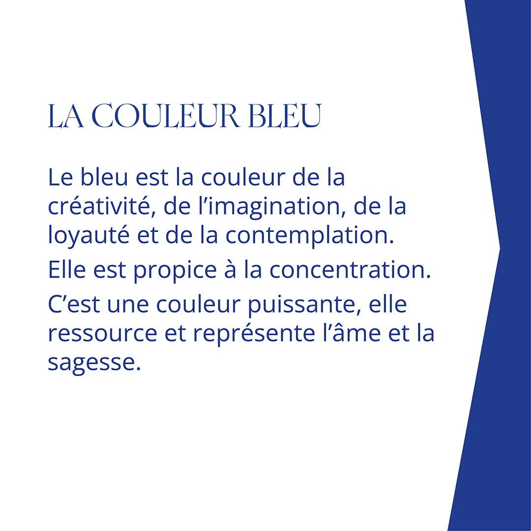 LA COULEUR BLEU Le bleu est la couleur de la créativité, de l’imagination, de la loyauté et de la contemplation. Elle est propice à la concentration. C’est une couleur puissante, elle ressource et représente l’âme et la sagesse.