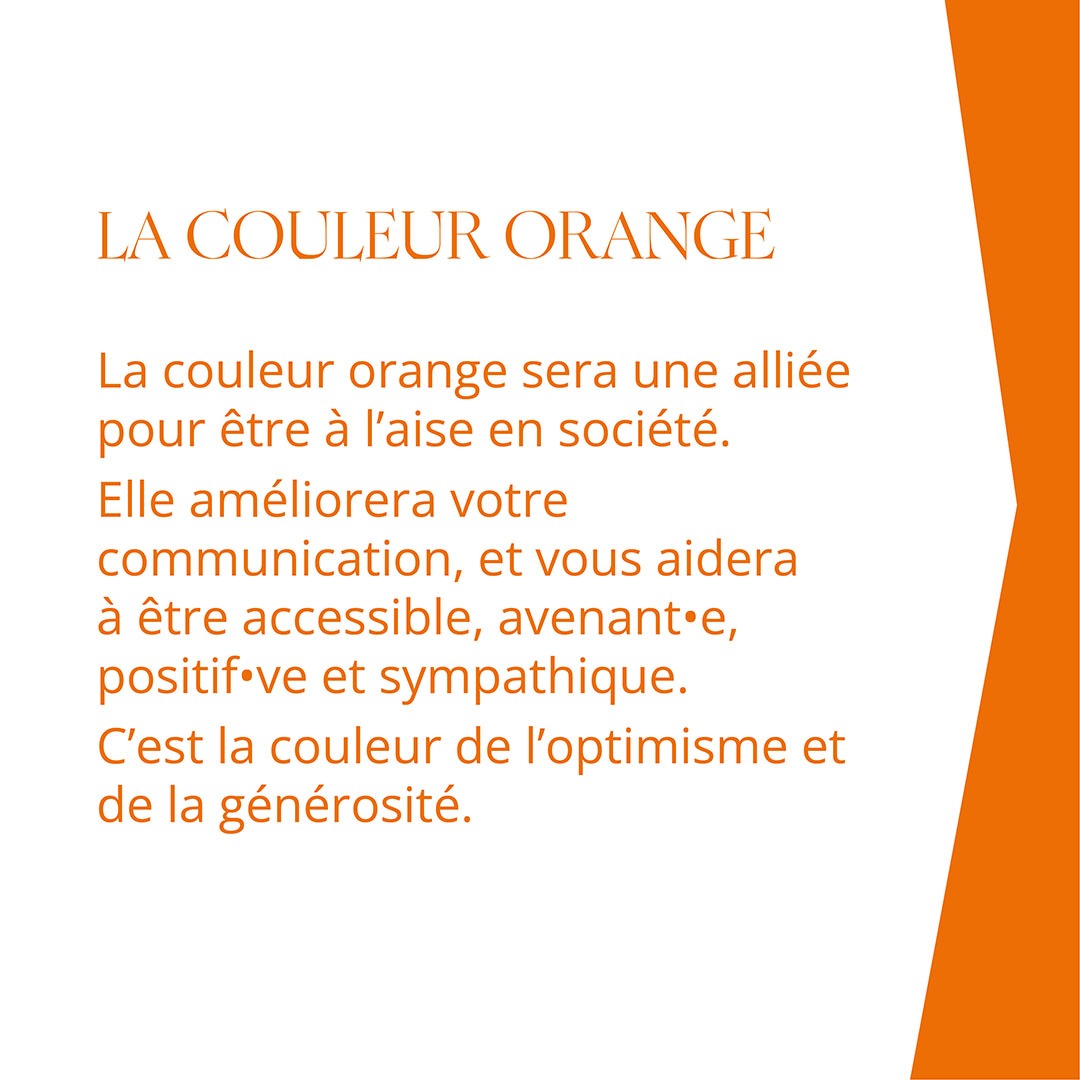 LA COULEUR ORANGE La couleur orange sera une alliée pour être à l’aise en société. Elle améliorera votre communication, et vous aidera à être accessible, avenant•e, positif•ve et sympathique. C’est la couleur de l’optimisme et de la générosité.