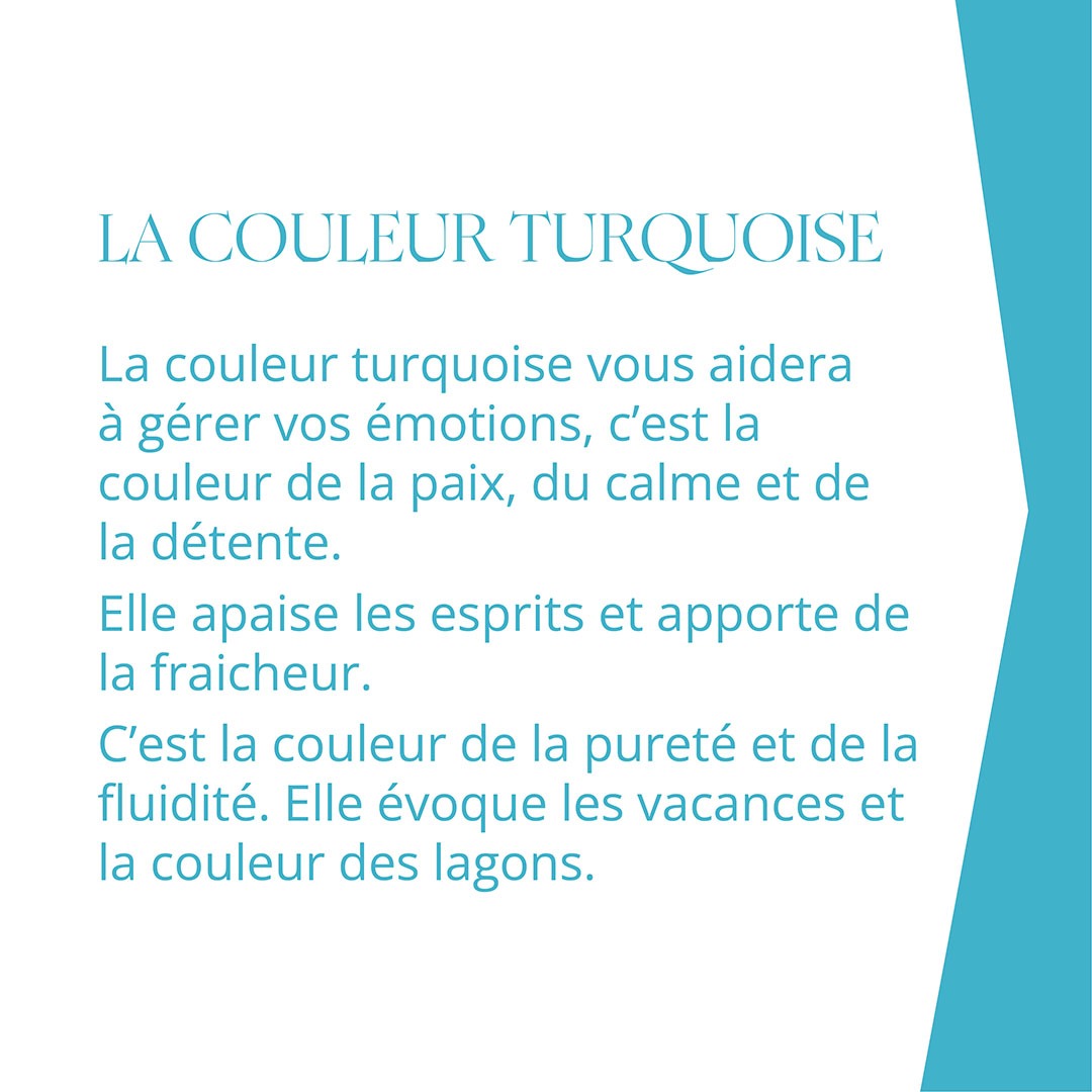 LA COULEUR TURQUOISE La couleur turquoise vous aidera à gérer vos émotions, c’est la couleur de la paix, du calme et de la détente. Elle apaise les esprits et apporte de la fraicheur. C’est la couleur de la pureté et de la fluidité. Elle évoque les vacances et la couleur des lagons.